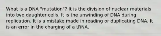 What is a DNA "mutation"? It is the division of nuclear materials into two daughter cells. It is the unwinding of DNA during replication. It is a mistake made in reading or duplicating DNA. It is an error in the charging of a tRNA.