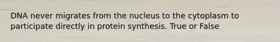 DNA never migrates from the nucleus to the cytoplasm to participate directly in protein synthesis. True or False