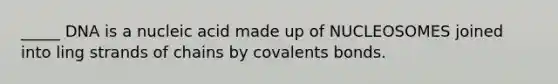 _____ DNA is a nucleic acid made up of NUCLEOSOMES joined into ling strands of chains by covalents bonds.