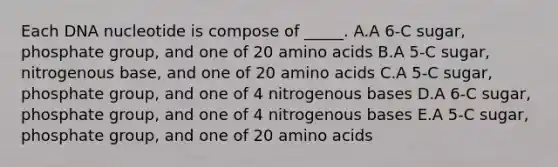 Each DNA nucleotide is compose of _____. A.A 6-C sugar, phosphate group, and one of 20 amino acids B.A 5-C sugar, nitrogenous base, and one of 20 amino acids C.A 5-C sugar, phosphate group, and one of 4 nitrogenous bases D.A 6-C sugar, phosphate group, and one of 4 nitrogenous bases E.A 5-C sugar, phosphate group, and one of 20 amino acids