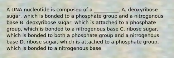 A DNA nucleotide is composed of a __________. A. deoxyribose sugar, which is bonded to a phosphate group and a nitrogenous base B. deoxyribose sugar, which is attached to a phosphate group, which is bonded to a nitrogenous base C. ribose sugar, which is bonded to both a phosphate group and a nitrogenous base D. ribose sugar, which is attached to a phosphate group, which is bonded to a nitrogenous base