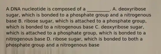 A DNA nucleotide is composed of a __________. A. deoxyribose sugar, which is bonded to a phosphate group and a nitrogenous base B. ribose sugar, which is attached to a phosphate group, which is bonded to a nitrogenous base C. deoxyribose sugar, which is attached to a phosphate group, which is bonded to a nitrogenous base D. ribose sugar, which is bonded to both a phosphate group and a nitrogenous base