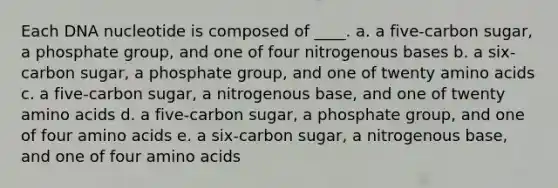 Each DNA nucleotide is composed of ____. a. a five-carbon sugar, a phosphate group, and one of four nitrogenous bases b. a six-carbon sugar, a phosphate group, and one of twenty amino acids c. a five-carbon sugar, a nitrogenous base, and one of twenty amino acids d. a five-carbon sugar, a phosphate group, and one of four amino acids e. a six-carbon sugar, a nitrogenous base, and one of four amino acids