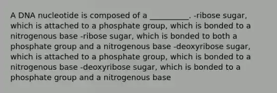 A DNA nucleotide is composed of a __________. -ribose sugar, which is attached to a phosphate group, which is bonded to a nitrogenous base -ribose sugar, which is bonded to both a phosphate group and a nitrogenous base -deoxyribose sugar, which is attached to a phosphate group, which is bonded to a nitrogenous base -deoxyribose sugar, which is bonded to a phosphate group and a nitrogenous base