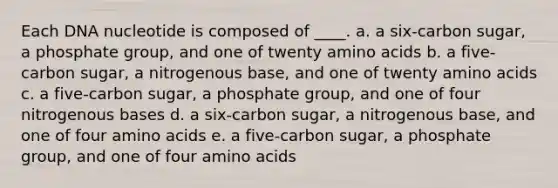 Each DNA nucleotide is composed of ____. a. a six-carbon sugar, a phosphate group, and one of twenty amino acids b. a five-carbon sugar, a nitrogenous base, and one of twenty amino acids c. a five-carbon sugar, a phosphate group, and one of four nitrogenous bases d. a six-carbon sugar, a nitrogenous base, and one of four amino acids e. a five-carbon sugar, a phosphate group, and one of four amino acids