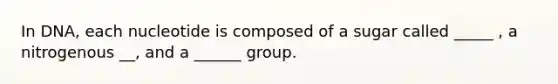 In DNA, each nucleotide is composed of a sugar called _____ , a nitrogenous __, and a ______ group.