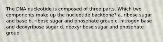 The DNA nucleotide is composed of three parts. Which two components make up the nucleotide backbone? a. ribose sugar and base b. ribose sugar and phosphate group c. nitrogen base and deoxyribose sugar d. deoxyribose sugar and phosphate group