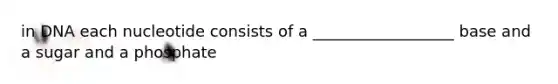 in DNA each nucleotide consists of a __________________ base and a sugar and a phosphate
