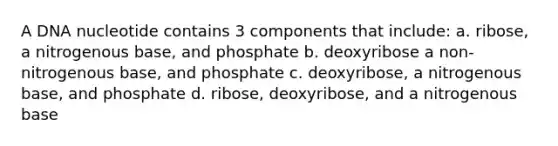 A DNA nucleotide contains 3 components that include: a. ribose, a nitrogenous base, and phosphate b. deoxyribose a non-nitrogenous base, and phosphate c. deoxyribose, a nitrogenous base, and phosphate d. ribose, deoxyribose, and a nitrogenous base