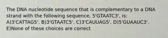 The DNA nucleotide sequence that is complementary to a DNA strand with the following sequence, 5'GTAATC3', is: A)3'CATTAG5'. B)3'GTAATC5'. C)3'CAUUAG5'. D)5'GUAAUC3'. E)None of these choices are correct