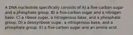 A DNA nucleotide specifically consists of A) a five-carbon sugar and a phosphate group. B) a five-carbon sugar and a nitrogen base. C) a ribose sugar, a nitrogenous base, and a phosphate group. D) a deoxyribose sugar, a nitrogenous base, and a phosphate group. E) a five-carbon sugar and an amino acid.