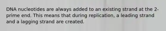 DNA nucleotides are always added to an existing strand at the 2-prime end. This means that during replication, a leading strand and a lagging strand are created.