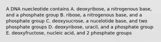 A DNA nuecleotide contains A. deoxyribose, a nitrogenous base, and a phosphate group B. ribose, a nitrogenous base, and a phosphate group C. deoxysucrose, a nucelotide base, and two phosphate groups D. deoxyribose, uracil, and a phosphate group E. deoxyfructose, nucleic acid, and 2 phosphate groups