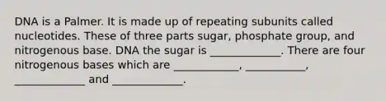 DNA is a Palmer. It is made up of repeating subunits called nucleotides. These of three parts sugar, phosphate group, and nitrogenous base. DNA the sugar is _____________. There are four nitrogenous bases which are ____________, ___________, _____________ and _____________.