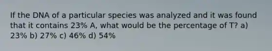 If the DNA of a particular species was analyzed and it was found that it contains 23% A, what would be the percentage of T? a) 23% b) 27% c) 46% d) 54%