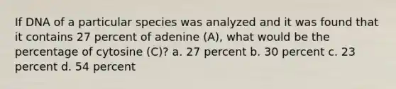 If DNA of a particular species was analyzed and it was found that it contains 27 percent of adenine (A), what would be the percentage of cytosine (C)? a. 27 percent b. 30 percent c. 23 percent d. 54 percent