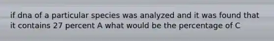 if dna of a particular species was analyzed and it was found that it contains 27 percent A what would be the percentage of C