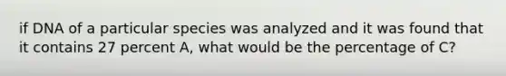 if DNA of a particular species was analyzed and it was found that it contains 27 percent A, what would be the percentage of C?