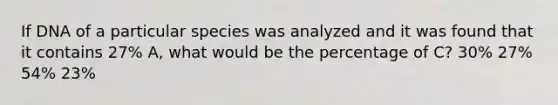 If DNA of a particular species was analyzed and it was found that it contains 27% A, what would be the percentage of C? 30% 27% 54% 23%