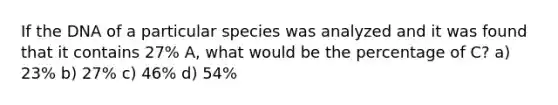 If the DNA of a particular species was analyzed and it was found that it contains 27% A, what would be the percentage of C? a) 23% b) 27% c) 46% d) 54%