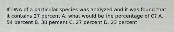 If DNA of a particular species was analyzed and it was found that it contains 27 percent A, what would be the percentage of C? A. 54 percent B. 30 percent C. 27 percent D. 23 percent