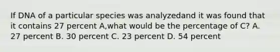 If DNA of a particular species was analyzedand it was found that it contains 27 percent A,what would be the percentage of C? A. 27 percent B. 30 percent C. 23 percent D. 54 percent