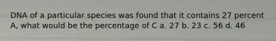 DNA of a particular species was found that it contains 27 percent A, what would be the percentage of C a. 27 b. 23 c. 56 d. 46