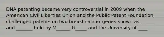 DNA patenting became very controversial in 2009 when the American Civil Liberties Union and the Public Patent Foundation, challenged patents on two breast cancer genes known as ______ and _______ held by M______ G_____ and the University of ____