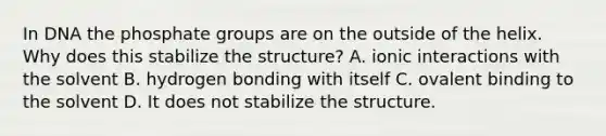 In DNA the phosphate groups are on the outside of the helix. Why does this stabilize the structure? A. ionic interactions with the solvent B. hydrogen bonding with itself C. ovalent binding to the solvent D. It does not stabilize the structure.