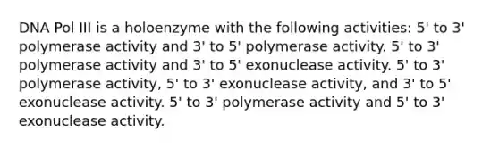 DNA Pol III is a holoenzyme with the following activities: 5' to 3' polymerase activity and 3' to 5' polymerase activity. 5' to 3' polymerase activity and 3' to 5' exonuclease activity. 5' to 3' polymerase activity, 5' to 3' exonuclease activity, and 3' to 5' exonuclease activity. 5' to 3' polymerase activity and 5' to 3' exonuclease activity.