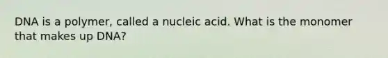 DNA is a polymer, called a nucleic acid. What is the monomer that makes up DNA?