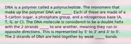 DNA is a polymer called a polynucleotide. The monomers that make up the polymer DNA are _____. Each of these are made of a 5-carbon sugar, a phosphate group, and a nitrogenous base (A, T, G, or C). The DNA molecule is considered to be a double helix with the 2 strands _____ to one another, meaning they run in opposite directions. This is represented by 5' to 3' and 3' to 5'. The 2 strands of DNA are held together by weak _____ bonds.