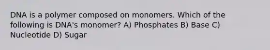 DNA is a polymer composed on monomers. Which of the following is DNA's monomer? A) Phosphates B) Base C) Nucleotide D) Sugar