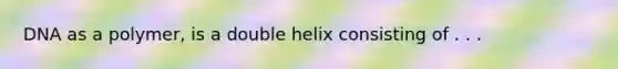 DNA as a polymer, is a double helix consisting of . . .