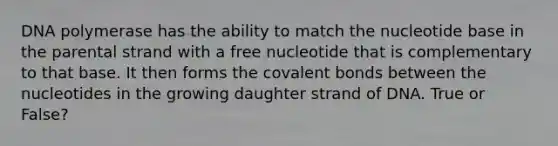 DNA polymerase has the ability to match the nucleotide base in the parental strand with a free nucleotide that is complementary to that base. It then forms the covalent bonds between the nucleotides in the growing daughter strand of DNA. True or False?