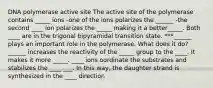 DNA polymerase active site The active site of the polymerase contains _____ ions -one of the ions polarizes the ______ -the second ____ ion polarizes the _____ making it a better_____. Both ____ are in the trigonal bipyramidal transition state. ***______ plays an important role in the polymerase. What does it do? ______ increases the reactivity of the _____ group to the ____. It makes it more _____. ____ ions oordinate the substrates and stabilizes the ____ ___. In this way, the daughter strand is synthesized in the ____ direction