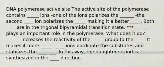 DNA polymerase active site The active site of the polymerase contains _____ ions -one of the ions polarizes the ______ -the second ____ ion polarizes the _____ making it a better_____. Both ____ are in the trigonal bipyramidal transition state. ***______ plays an important role in the polymerase. What does it do? ______ increases the reactivity of the _____ group to the ____. It makes it more _____. ____ ions oordinate the substrates and stabilizes the ____ ___. In this way, the daughter strand is synthesized in the ____ direction