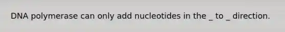 DNA polymerase can only add nucleotides in the _ to _ direction.