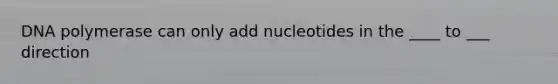 DNA polymerase can only add nucleotides in the ____ to ___ direction