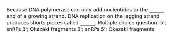 Because DNA polymerase can only add nucleotides to the ______ end of a growing strand, <a href='https://www.questionai.com/knowledge/kofV2VQU2J-dna-replication' class='anchor-knowledge'>dna replication</a> on the lagging strand produces shorts pieces called ______. Multiple choice question. 5'; snRPs 3'; Okazaki fragments 3'; snRPs 5'; Okazaki fragments