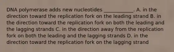 DNA polymerase adds new nucleotides ____________. A. in the direction toward the replication fork on the leading strand B. in the direction toward the replication fork on both the leading and the lagging strands C. in the direction away from the replication fork on both the leading and the lagging strands D. in the direction toward the replication fork on the lagging strand