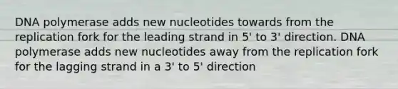 DNA polymerase adds new nucleotides towards from the replication fork for the leading strand in 5' to 3' direction. DNA polymerase adds new nucleotides away from the replication fork for the lagging strand in a 3' to 5' direction