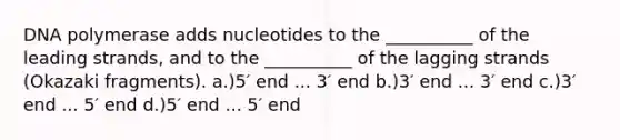 DNA polymerase adds nucleotides to the __________ of the leading strands, and to the __________ of the lagging strands (Okazaki fragments). a.)5′ end ... 3′ end b.)3′ end ... 3′ end c.)3′ end ... 5′ end d.)5′ end ... 5′ end