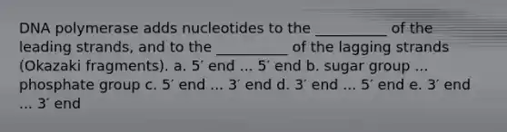 DNA polymerase adds nucleotides to the __________ of the leading strands, and to the __________ of the lagging strands (Okazaki fragments). a. 5′ end ... 5′ end b. sugar group ... phosphate group c. 5′ end ... 3′ end d. 3′ end ... 5′ end e. 3′ end ... 3′ end