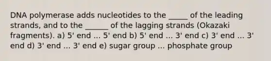 DNA polymerase adds nucleotides to the _____ of the leading strands, and to the ______ of the lagging strands (Okazaki fragments). a) 5' end ... 5' end b) 5' end ... 3' end c) 3' end ... 3' end d) 3' end ... 3' end e) sugar group ... phosphate group