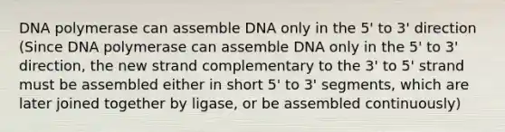 DNA polymerase can assemble DNA only in the 5' to 3' direction (Since DNA polymerase can assemble DNA only in the 5' to 3' direction, the new strand complementary to the 3' to 5' strand must be assembled either in short 5' to 3' segments, which are later joined together by ligase, or be assembled continuously)