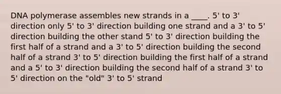 DNA polymerase assembles new strands in a ____. ​5' to 3' direction only ​5' to 3' direction building one strand and a 3' to 5' direction building the other stand ​5' to 3' direction building the first half of a strand and a 3' to 5' direction building the second half of a strand ​3' to 5' direction building the first half of a strand and a 5' to 3' direction building the second half of a strand ​3' to 5' direction on the "old" 3' to 5' strand