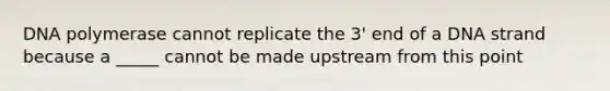 DNA polymerase cannot replicate the 3' end of a DNA strand because a _____ cannot be made upstream from this point