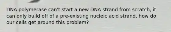 DNA polymerase can't start a new DNA strand from scratch, it can only build off of a pre-existing nucleic acid strand. how do our cells get around this problem?