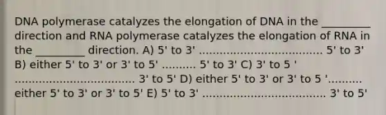 DNA polymerase catalyzes the elongation of DNA in the _________ direction and RNA polymerase catalyzes the elongation of RNA in the _________ direction. A) 5' to 3' .................................... 5' to 3' B) either 5' to 3' or 3' to 5' .......... 5' to 3' C) 3' to 5 ' ................................... 3' to 5' D) either 5' to 3' or 3' to 5 '.......... either 5' to 3' or 3' to 5' E) 5' to 3' .................................... 3' to 5'